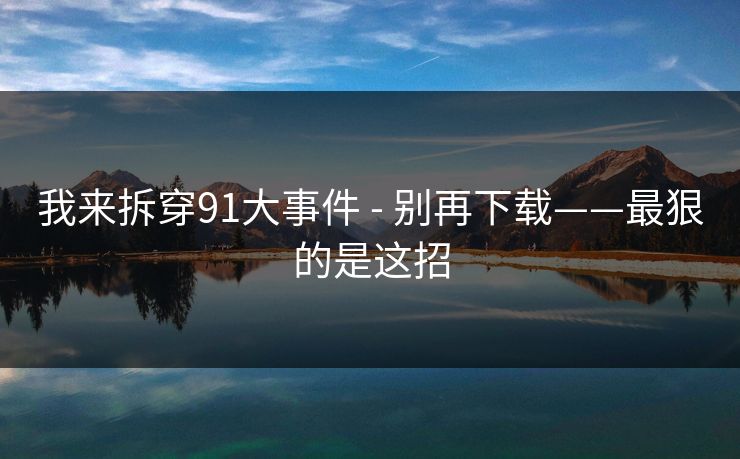 我来拆穿91大事件 - 别再下载——最狠的是这招