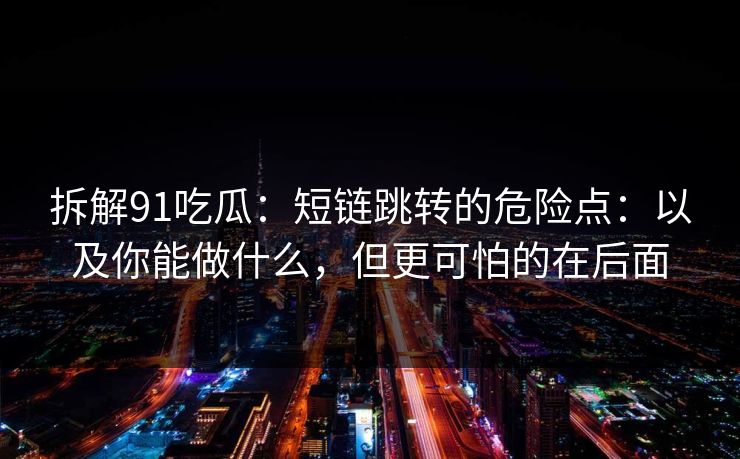 拆解91吃瓜：短链跳转的危险点：以及你能做什么，但更可怕的在后面