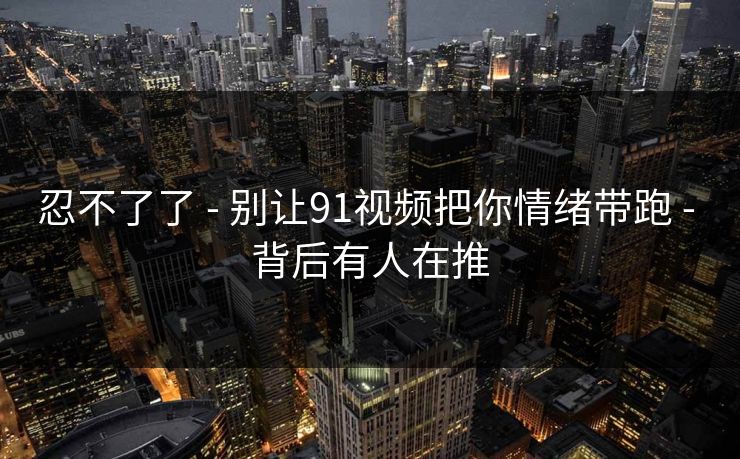 忍不了了 - 别让91视频把你情绪带跑 - 背后有人在推