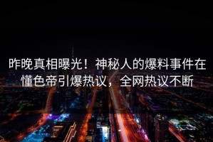 昨晚真相曝光！神秘人的爆料事件在懂色帝引爆热议，全网热议不断
