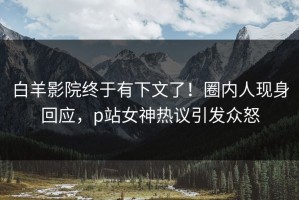 白羊影院终于有下文了！圈内人现身回应，p站女神热议引发众怒