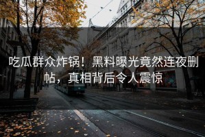 吃瓜群众炸锅！黑料曝光竟然连夜删帖，真相背后令人震惊