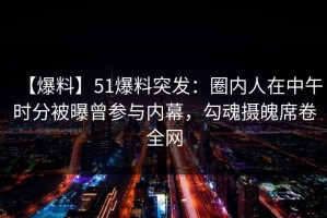 【爆料】51爆料突发：圈内人在中午时分被曝曾参与内幕，勾魂摄魄席卷全网