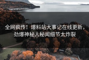 全网疯传！爆料站大事记在线更新，劲爆神秘人秘闻细节太炸裂