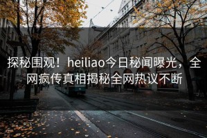 探秘围观！heiliao今日秘闻曝光，全网疯传真相揭秘全网热议不断