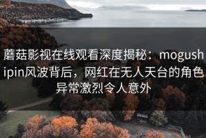 蘑菇影视在线观看深度揭秘：mogushipin风波背后，网红在无人天台的角色异常激烈令人意外