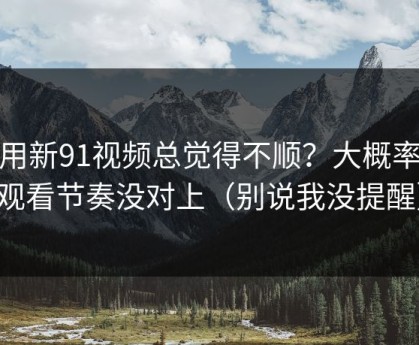 你用新91视频总觉得不顺？大概率是观看节奏没对上（别说我没提醒）