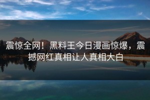 震惊全网！黑料王今日漫画惊爆，震撼网红真相让人真相大白