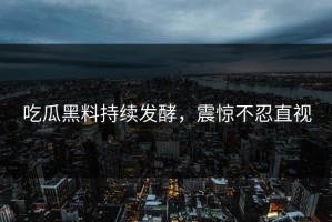 吃瓜黑料持续发酵，震惊不忍直视