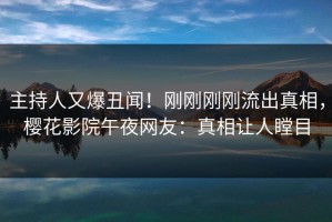 主持人又爆丑闻！刚刚刚刚流出真相，樱花影院午夜网友：真相让人瞠目