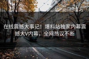 在线震撼大事记！爆料站独家内幕震撼大V内幕，全网热议不断