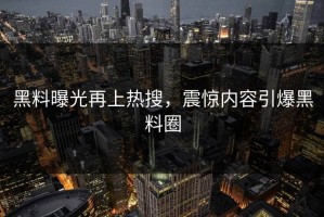 黑料曝光再上热搜，震惊内容引爆黑料圈