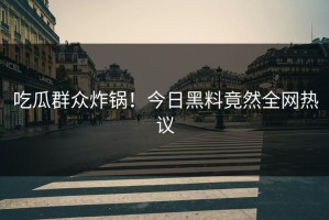 吃瓜群众炸锅！今日黑料竟然全网热议