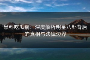 黑料吃瓜網：深度解析明星八卦背后的真相与法律边界