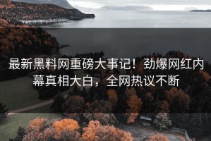 最新黑料网重磅大事记！劲爆网红内幕真相大白，全网热议不断