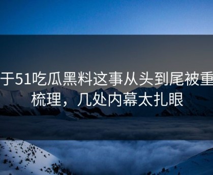 关于51吃瓜黑料这事从头到尾被重新梳理，几处内幕太扎眼