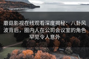 蘑菇影视在线观看深度揭秘：八卦风波背后，圈内人在公司会议室的角色罕见令人意外
