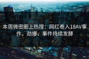 本周微密圈上热搜：网红卷入18AV事件，劲爆，事件持续发酵