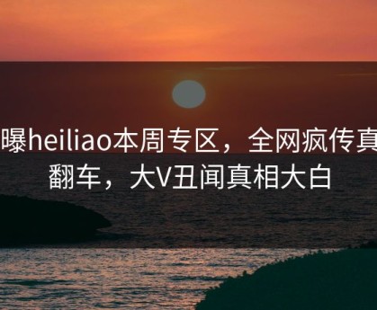 网曝heiliao本周专区，全网疯传真相翻车，大V丑闻真相大白