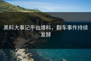 黑料大事记平台爆料，翻车事件持续发酵