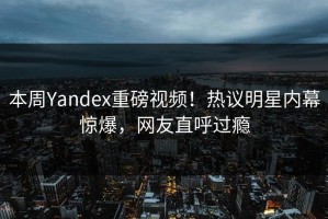 本周Yandex重磅视频！热议明星内幕惊爆，网友直呼过瘾
