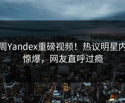 本周Yandex重磅视频！热议明星内幕惊爆，网友直呼过瘾