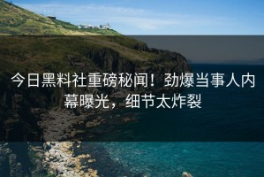 今日黑料社重磅秘闻！劲爆当事人内幕曝光，细节太炸裂