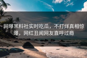 网曝黑料社实时吃瓜，不打烊真相惊爆，网红丑闻网友直呼过瘾