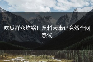吃瓜群众炸锅！黑料大事记竟然全网热议