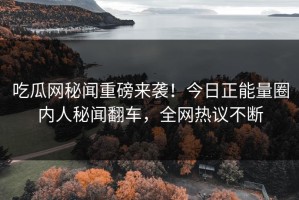 吃瓜网秘闻重磅来袭！今日正能量圈内人秘闻翻车，全网热议不断