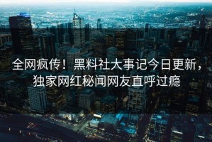 全网疯传！黑料社大事记今日更新，独家网红秘闻网友直呼过瘾