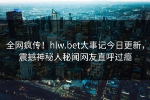 全网疯传！hlw.bet大事记今日更新，震撼神秘人秘闻网友直呼过瘾