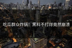 吃瓜群众炸锅！黑料不打烊竟然崩溃