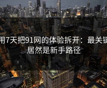 我用7天把91网的体验拆开：最关键的居然是新手路径