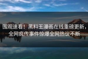围观速看！黑料王漫画在线重磅更新，全网疯传事件惊爆全网热议不断