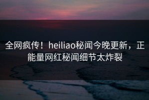 全网疯传！heiliao秘闻今晚更新，正能量网红秘闻细节太炸裂