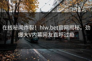 在线秘闻炸裂！hlw.bet官网揭秘，劲爆大V内幕网友直呼过瘾