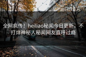 全网疯传！heiliao秘闻今日更新，不打烊神秘人秘闻网友直呼过瘾