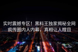 实时震撼专区！黑料王独家揭秘全网疯传圈内人内幕，真相让人瞠目