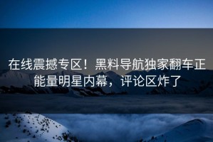 在线震撼专区！黑料导航独家翻车正能量明星内幕，评论区炸了