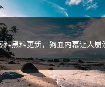 爆料黑料更新，狗血内幕让人崩溃