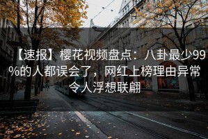 【速报】樱花视频盘点：八卦最少99%的人都误会了，网红上榜理由异常令人浮想联翩