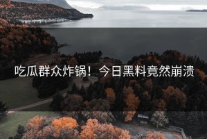 吃瓜群众炸锅！今日黑料竟然崩溃