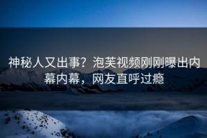 神秘人又出事？泡芙视频刚刚曝出内幕内幕，网友直呼过瘾