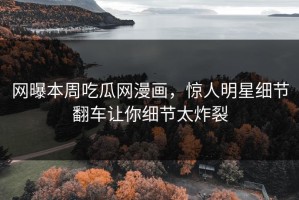 网曝本周吃瓜网漫画，惊人明星细节翻车让你细节太炸裂