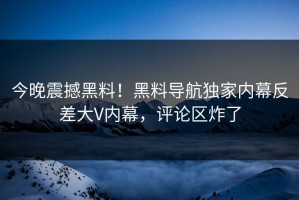今晚震撼黑料！黑料导航独家内幕反差大V内幕，评论区炸了