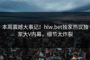 本周震撼大事记！hlw.bet独家热议独家大V内幕，细节太炸裂