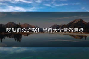 吃瓜群众炸锅！黑料大全竟然沸腾