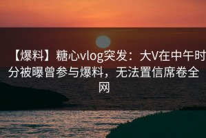 【爆料】糖心vlog突发：大V在中午时分被曝曾参与爆料，无法置信席卷全网