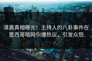 清晨真相曝光！主持人的八卦事件在墨西哥暗网引爆热议，引发众怒
